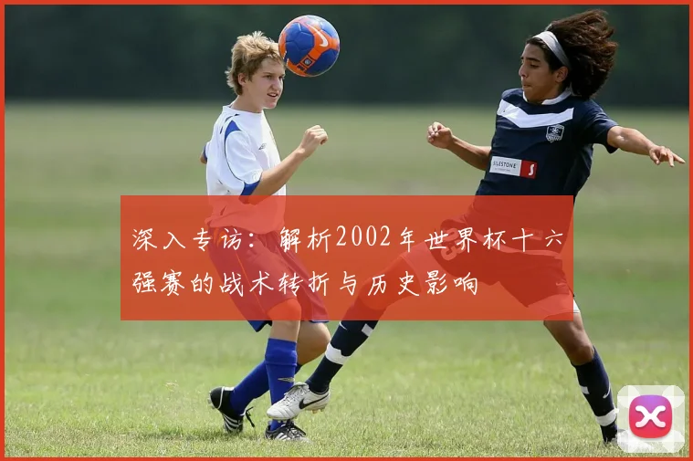 深入专访：解析2002年世界杯十六强赛的战术转折与历史影响
