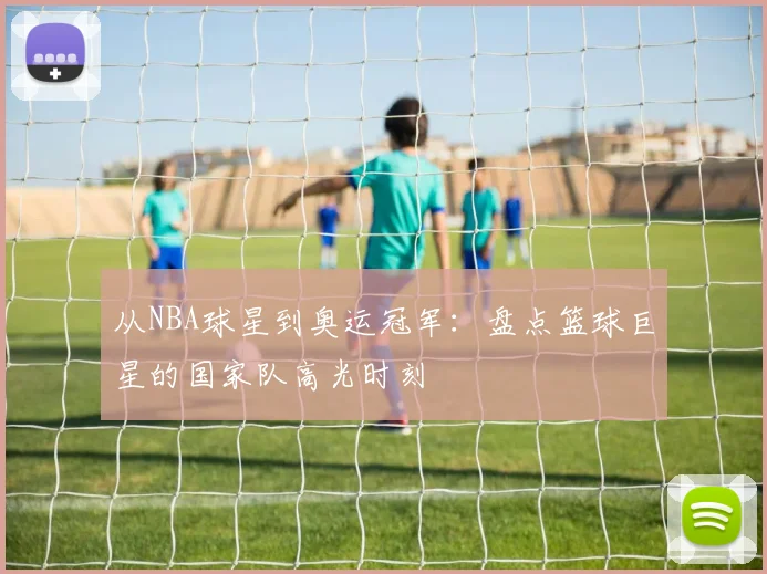 从NBA球星到奥运冠军：盘点篮球巨星的国家队高光时刻