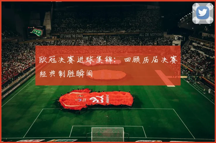 欧冠决赛进球集锦：回顾历届决赛经典制胜瞬间
