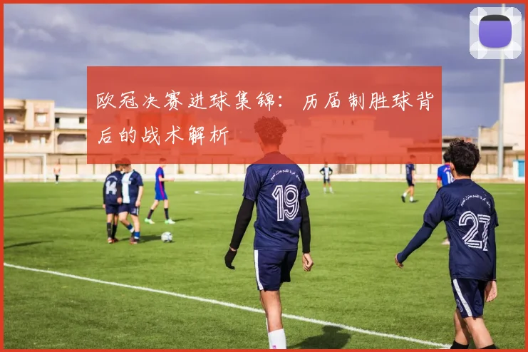 欧冠决赛进球集锦：历届制胜球背后的战术解析