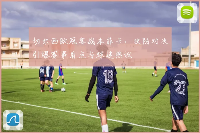 切尔西欧冠客战本菲卡，攻防对决引爆赛事看点与球迷热议