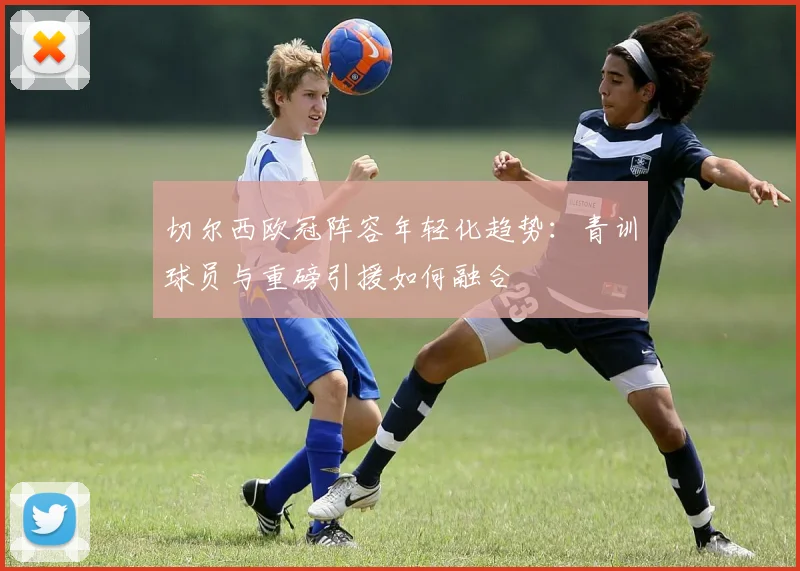 切尔西欧冠阵容年轻化趋势：青训球员与重磅引援如何融合