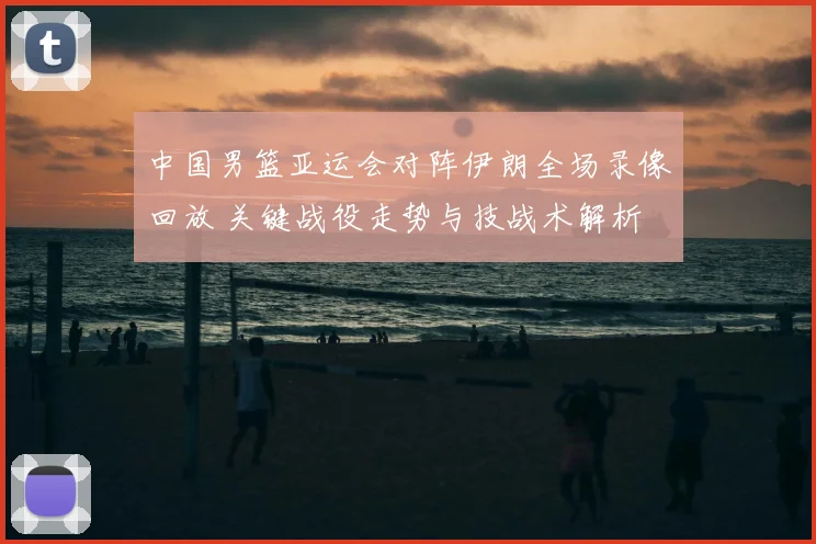 中国男篮亚运会对阵伊朗全场录像回放 关键战役走势与技战术解析
