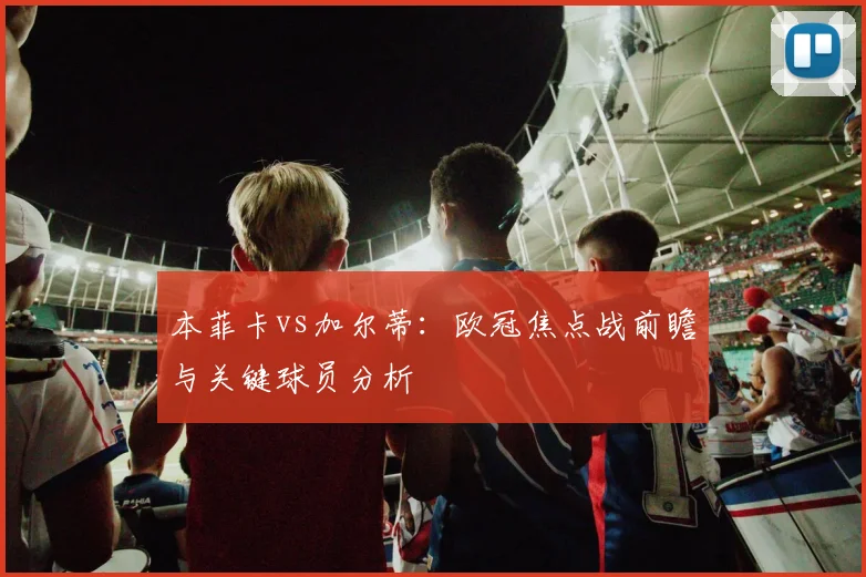 本菲卡vs加尔蒂：欧冠焦点战前瞻与关键球员分析