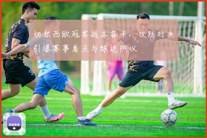 切尔西欧冠客战本菲卡，攻防对决引爆赛事看点与球迷热议