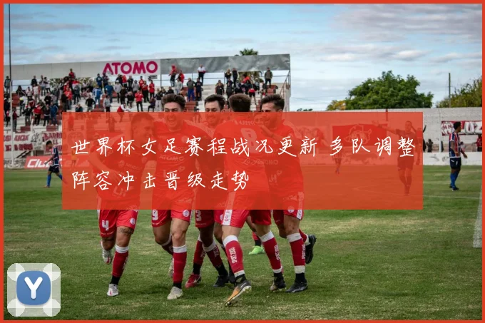 世界杯女足赛程战况更新 多队调整阵容冲击晋级走势