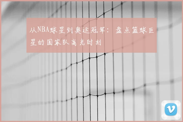 从NBA球星到奥运冠军：盘点篮球巨星的国家队高光时刻