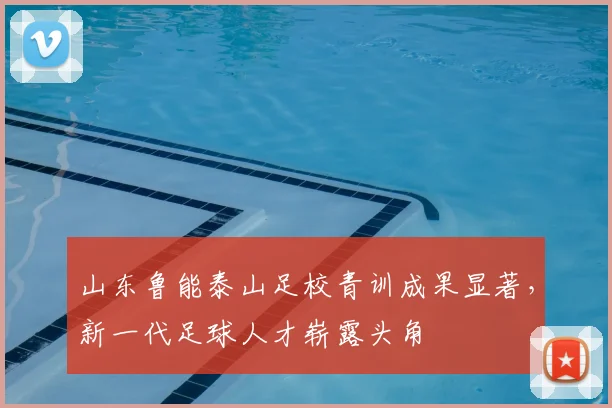山东鲁能泰山足校青训成果显著，新一代足球人才崭露头角