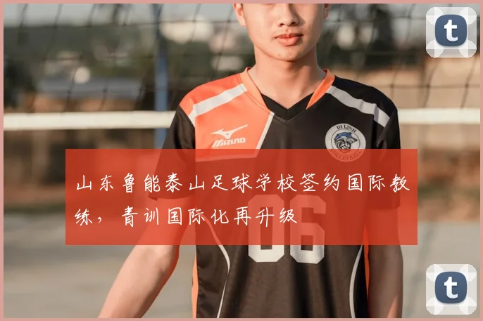 山东鲁能泰山足球学校签约国际教练，青训国际化再升级