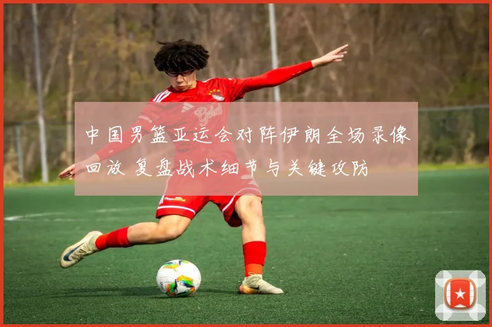 中国男篮亚运会对阵伊朗全场录像回放 复盘战术细节与关键攻防