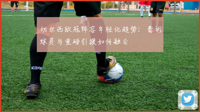 切尔西欧冠阵容年轻化趋势：青训球员与重磅引援如何融合