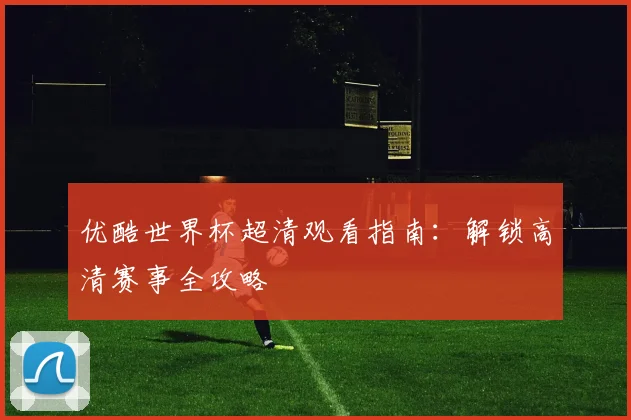 优酷世界杯超清观看指南:解锁高清赛事全攻略