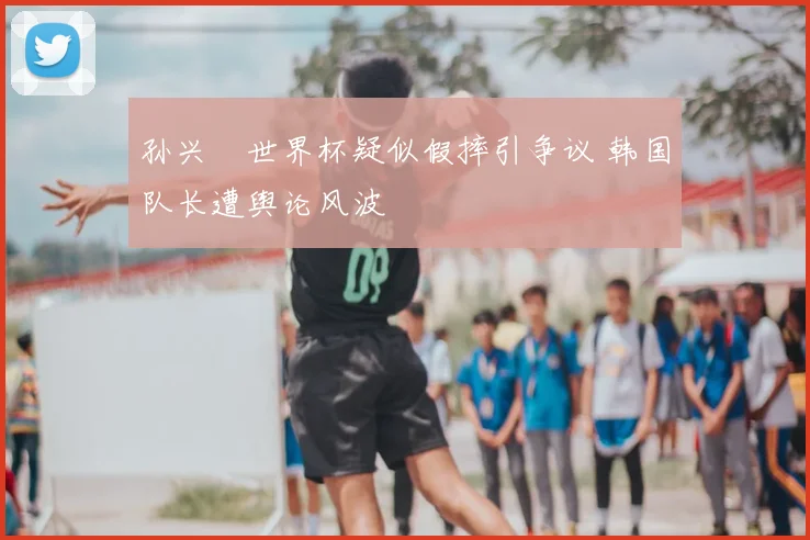 孙兴慜世界杯疑似假摔引争议 韩国队长遭舆论风波