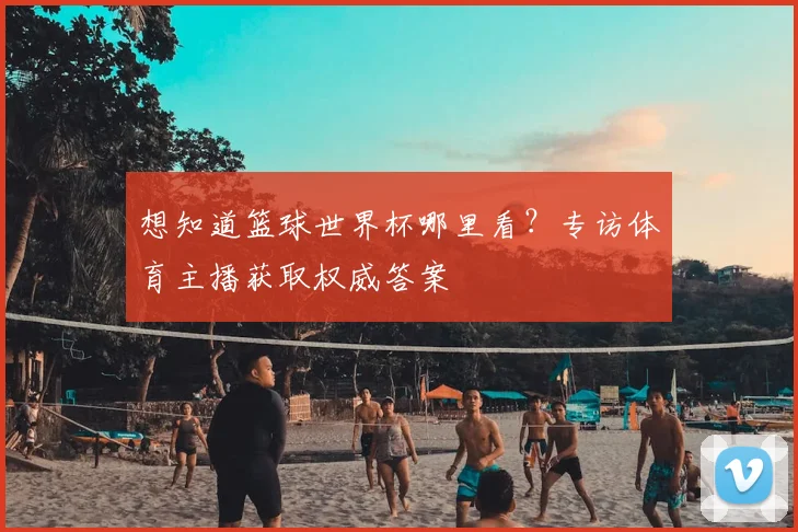 想知道篮球世界杯哪里看？专访体育主播获取权威答案