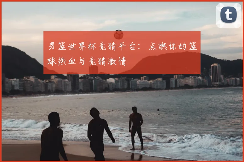 男篮世界杯竞猜平台:点燃你的篮球热血与竞猜激情