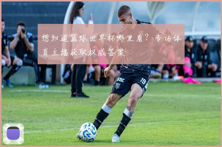 想知道篮球世界杯哪里看？专访体育主播获取权威答案