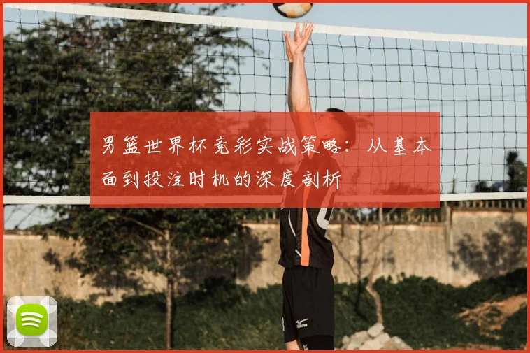 男篮世界杯竞彩实战策略:从基本面到投注时机的深度剖析