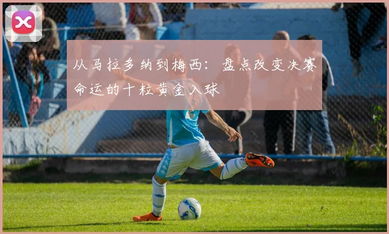 从马拉多纳到梅西：盘点改变决赛命运的十粒黄金入球
