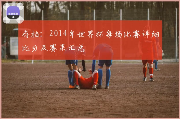 存档:2014年世界杯每场比赛详细比分及赛果汇总