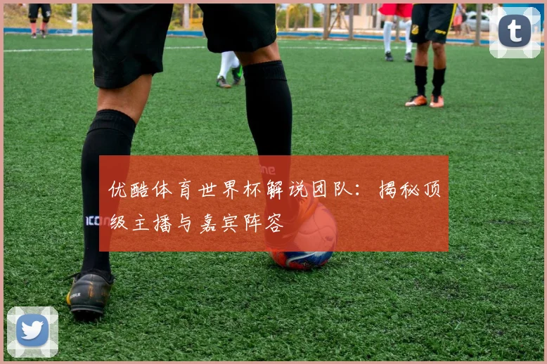 优酷体育世界杯解说团队：揭秘顶级主播与嘉宾阵容